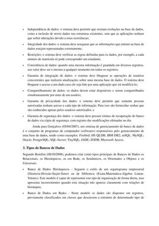    Independência de dados: o sistema deve permitir que existam evoluções na base de dados, 
    como a inclusão de novos dados nas estruturas existentes, sem que as aplicações tenham 
    que sofrer alterações devido a estas ocorrências; 
   Integridade dos dados: o sistema deve assegurar que as informações que entram na base de 
    dados estejam representadas corretamente; 
   Restrições: o sistema deve verificar as regras definidas para os dados, por exemplo, a cada 
    número de matrícula só pode corresponder um estudante; 
   Consistência de dados: quando uma mesma informação é guardada em diversos registros, 
    seu valor deve ser o mesmo a qualquer momento em todos os registros; 
   Garantia   de   integração   de   dados:   o   sistema   deve   bloquear   as   operações   de   usuários 
    concorrentes que realizem atualizações sobre uma mesma base de dados. O sistema deve 
    bloquear o acesso a um dado caso ele seja lido por uma aplicação que irá modificá­lo; 
   Compartilhamento de dados: os dados devem estar disponíveis e serem compartilhados 
    simultaneamente por mais de um usuário; 
   Garantia   de   privacidade   dos   dados:   o   sistema   deve   permitir   que   somente   pessoas 
    autorizadas tenham acesso a cada tipo de informação. Para isso são fornecidas senhas que 
    são conhecidas apenas pelos usuários autorizados; e 
   Garantia de segurança dos dados: o sistema deve possuir rotinas de recuperação do banco 
    de dados via cópia de segurança, com registro das modificações efetuadas no dia.
       Ainda para Gonçalves (05/04/2007), um sistema de gerenciamento de banco de dados 
é o conjunto de programas de computador (softwares) responsáveis pelo gerenciamento de 
uma base de dados, tendo como exemplos: Firebird; HS QLDB; IBM DB2; mSQL; MySQL; 
Oracle; PostgreSQL; SQL­Server; TinySQL; JADE; ZODB; Microsoft Access.

3. Tipos de Bancos de Dados
Segundo Bomfim (08/10/2008), podemos citar como tipos principais de Bancos de Dados os 
Relacionais,   os   Hierárquicos,   os   em   Rede,   os   Semânticos,   os   Orientados   a   Objetos   e   os 
Universais. 
   Banco   de   Dados   Hierárquicos   ­   Seguem   o   estilo   de   um   organograma   empresarial 
    (Diretoria­Divisão­Seção­Setor)   ou   de   biblioteca   (Exata­Matemática­Algebra   Linear­
    Vetores). Este modelo é capaz de representar este tipo de organização de forma direta, mas 
    apresenta inconvenientes quando esta situação não aparece claramente com relações de 
    hierarquia;
   Banco   de   Dados   em   Redes   ­   Neste   modelo   os   dados   são   dispostos   em   registros, 
    previamente classificados em classes que descrevem a estrutura de determinado tipo de 
 