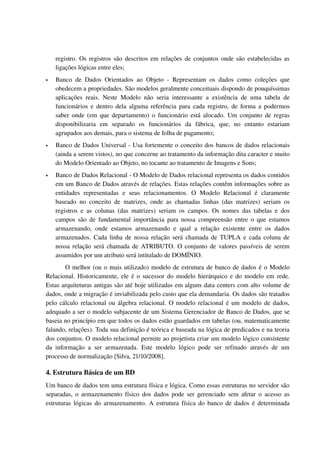 registro. Os registros são descritos em relações de conjuntos onde são estabelecidas as 
    ligações lógicas entre eles;
   Banco   de   Dados   Orientados   ao   Objeto   ­   Representam   os   dados   como   coleções   que 
    obedecem a propriedades. São modelos geralmente conceituais dispondo de pouquíssimas 
    aplicações   reais.   Neste   Modelo   não   seria   interessante   a   existência   de   uma   tabela   de 
    funcionários e dentro dela alguma referência para cada registro, de forma a podermos 
    saber onde (em que departamento) o funcionário está alocado. Um conjunto de regras 
    disponibilizaria   em   separado   os   funcionários   da   fábrica,   que,   no   entanto   estariam 
    agrupados aos demais, para o sistema de folha de pagamento;
   Banco de Dados Universal ­ Usa fortemente o conceito dos bancos de dados relacionais 
    (ainda a serem vistos), no que concerne ao tratamento da informação dita caracter e muito 
    do Modelo Orientado ao Objeto, no tocante ao tratamento de Imagens e Sons;
   Banco de Dados Relacional ­ O Modelo de Dados relacional representa os dados contidos 
    em um Banco de Dados através de relações. Estas relações contêm informações sobre as 
    entidades   representadas   e   seus   relacionamentos.   O   Modelo   Relacional   é   claramente 
    baseado   no   conceito   de   matrizes,   onde   as   chamadas   linhas   (das   matrizes)   seriam   os 
    registros   e   as   colunas   (das   matrizes)   seriam   os   campos.   Os   nomes   das   tabelas   e   dos 
    campos são de fundamental importância para nossa compreensão entre o que estamos 
    armazenando,   onde   estamos   armazenando   e   qual   a   relação   existente   entre   os   dados 
    armazenados. Cada linha de nossa relação será chamada de TUPLA e cada coluna de 
    nossa relação será chamada de ATRIBUTO. O conjunto de valores passíveis de serem 
    assumidos por um atributo será intitulado de DOMÍNIO.
         O melhor (ou o mais utilizado) modelo de estrutura de banco de dados é o Modelo 
Relacional. Historicamente, ele é o sucessor do modelo hierárquico e do modelo em rede. 
Estas arquiteturas antigas são até hoje utilizadas em alguns data centers com alto volume de 
dados, onde a migração é inviabilizada pelo custo que ela demandaria. Os dados são tratados 
pelo cálculo relacional ou álgebra relacional. O modelo relacional é um modelo de dados, 
adequado a ser o modelo subjacente de um Sistema Gerenciador de Banco de Dados, que se 
baseia no princípio em que todos os dados estão guardados em tabelas (ou, matematicamente 
falando, relações). Toda sua definição é teórica e baseada na lógica de predicados e na teoria 
dos conjuntos. O modelo relacional permite ao projetista criar um modelo lógico consistente 
da   informação   a   ser   armazenada.   Este   modelo   lógico   pode   ser   refinado   através   de   um 
processo de normalização [Silva, 21/10/2008].

4. Estrutura Básica de um BD
Um banco de dados tem uma estrutura física e lógica. Como essas estruturas no servidor são 
separadas, o armazenamento físico dos dados pode ser gerenciado sem afetar o acesso as 
estruturas lógicas do armazenamento. A estrutura física do banco de dados é determinada 
 