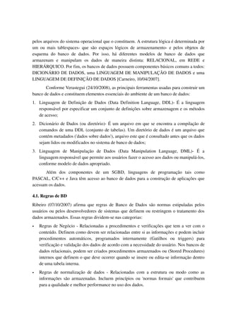 pelos arquivos do sistema operacional que o constituem. A estrutura lógica é determinada por 
um  ou   mais   tablespaces­  que  são   espaços  lógicos   de  armazenamento­ e   pelos  objetos   de 
esquema   do   banco   de   dados.   Por   isso,   há   diferentes   modelos   de   banco   de   dados   que 
armazenam   e   manipulam   os   dados   de   maneira   distinta:   RELACIONAL,   em   REDE   e 
HIERÁRQUICO. Por fim, os bancos de dados possuem componentes básicos comuns a todos: 
DICIONÁRIO DE DADOS, uma LINGUAGEM DE MANIPULAÇÃO DE DADOS e uma 
LINGUAGEM DE DEFINIÇÃO DE DADOS [Carneiro, 10/04/2007].
       Conforme Verastegui (24/10/2008), as principais ferramentas usadas para construir um 
banco de dados e constituem elementos essenciais do ambiente de um banco de dados: 
1. Linguagem de Definição de Dados  (Data Definition Language, DDL)­ É a linguagem 
   responsável por especificar um conjunto de definições sobre armazenagem e os métodos 
   de acesso;
2. Dicionário de Dados (ou diretório)­ É um arquivo em que se encontra a compilação de 
   comandos de uma DDL (conjunto de tabelas). Um diretório de dados é um arquivo que 
   contém metadados ('dados sobre dados'), arquivo este que é consultado antes que os dados 
   sejam lidos ou modificados no sistema de banco de dados;
3. Linguagem   de   Manipulação   de   Dados   (Data   Manipulation   Language,   DML)­   É   a 
   linguagem responsável que permite aos usuários fazer o acesso aos dados ou manipulá­los, 
   conforme modelo de dados apropriado. 
       Além   dos   componentes   de   um   SGBD,   linguagens   de   programação   tais   como 
PASCAL, C/C++ e Java têm acesso ao banco de dados para a construção de aplicações que 
acessam os dados. 

4.1. Regras de BD
Ribeiro (07/10/2007) afirma que regras de Banco de Dados são normas estipuladas pelos 
usuários ou pelos desenvolvedores de sistemas que definem ou restringem o tratamento dos 
dados armazenados. Essas regras dividem­se nas categorias:
   Regras de Negócio ­ Relacionadas a procedimentos e verificações que tem a ver com o 
    conteúdo. Definem como devem ser relacionadas entre si as informações e podem incluir 
    procedimentos   automáticos,   programados   internamente   (Gatilhos   ou   triggers)   para 
    verificação e validação dos dados de acordo com a necessidade do usuário. Nos bancos de 
    dados relacionais, podem ser criados procedimentos armazenados ou (Stored Procedures) 
    internos que definem o que deve ocorrer quando se insere ou edita­se informação dentro 
    de uma tabela interna.
   Regras   de   normalização   de   dados   ­   Relacionadas   com   a   estrutura   ou   modo   como   as 
    informações são armazenadas. Incluem princípios ou 'normas formais' que contribuem 
    para a qualidade e melhor performance no uso dos dados.
 