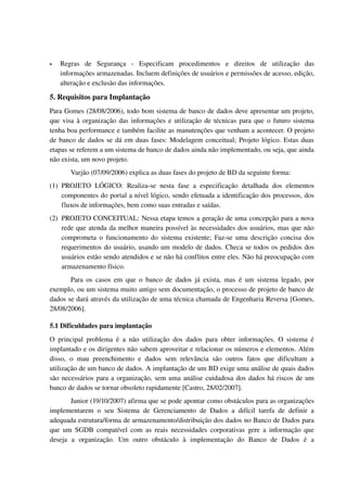    Regras   de   Segurança   ­   Especificam   procedimentos   e   direitos   de   utilização   das 
    informações armazenadas. Incluem definições de usuários e permissões de acesso, edição, 
    alteração e exclusão das informações.

5. Requisitos para Implantação
Para Gomes (28/08/2006), todo bom sistema de banco de dados deve apresentar um projeto, 
que visa à organização das informações e utilização de técnicas para que o futuro sistema 
tenha boa performance e também facilite as manutenções que venham a acontecer. O projeto 
de banco de dados se dá em duas fases: Modelagem conceitual; Projeto lógico. Estas duas 
etapas se referem a um sistema de banco de dados ainda não implementado, ou seja, que ainda 
não exista, um novo projeto. 
        Varjão (07/09/2006) explica as duas fases do projeto de BD da seguinte forma:
(1) PROJETO   LÓGICO:   Realiza­se   nesta   fase   a   especificação   detalhada   dos   elementos 
    componentes do portal a nível lógico, sendo efetuada a identificação dos processos, dos 
    fluxos de informações, bem como suas entradas e saídas. 
(2) PROJETO CONCEITUAL: Nessa etapa temos a geração de uma concepção para a nova 
    rede que atenda da melhor maneira possível às necessidades dos usuários, mas que não 
    comprometa o funcionamento do sistema existente; Faz­se uma descrição concisa dos 
    requerimentos do usuário, usando um modelo de dados. Checa se todos os pedidos dos 
    usuários estão sendo atendidos e se não há conflitos entre eles. Não há preocupação com 
    armazenamento físico.
       Para   os  casos  em   que  o  banco  de   dados  já  exista,  mas   é  um  sistema legado,   por 
exemplo, ou um sistema muito antigo sem documentação, o processo de projeto de banco de 
dados se dará através da utilização de uma técnica chamada de Engenharia Reversa [Gomes, 
28/08/2006].

5.1 Dificuldades para implantação
O   principal   problema   é   a   não   utilização   dos   dados   para   obter   informações.   O   sistema   é 
implantado e os dirigentes não sabem aproveitar e relacionar os números e elementos. Além 
disso,   o   mau   preenchimento   e   dados   sem   relevância   são   outros   fatos   que   dificultam   a 
utilização de um banco de dados. A implantação de um BD exige uma análise de quais dados 
são necessários para a organização, sem uma análise cuidadosa dos dados há riscos de um 
banco de dados se tornar obsoleto rapidamente [Castro, 28/02/2007].
        Junior (19/10/2007) afirma que se pode apontar como obstáculos para as organizações 
implementarem   o   seu   Sistema   de   Gerenciamento   de   Dados   a   difícil   tarefa   de   definir   a 
adequada estrutura/forma de armazenamento/distribuição dos dados no Banco de Dados para 
que  um SGDB compatível com as reais necessidades corporativas  gere a informação  que 
deseja   a   organização.   Um   outro   obstáculo   à   implementação   do   Banco   de   Dados   é   a 
 
