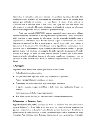 necessidade de formação de uma equipe treinada e consciente da importância dos dados bem 
administrados para a geração das informações que a organização precisa. Os usuários finais, 
aqueles   que   utilizarão   os   sistemas   e   os   seus   bancos   de   dados,   devem   também   ser 
conscientizados   e   treinados   sobre   a   sua   correta   utilização   para   que   eles   sejam   úteis 
efetivamente à organização. Há  muitos obstáculos à utilização  de sistemas  de informação 
baseados em computadores devido a resistências quanto à tecnologia.
         Ainda para Machado (30/09/2008), algumas organizações, especialmente as públicas, 
apresentam enormes dificuldades de mudança na cultura organizacional. Dentro dessa cultura 
estão   inseridos   os   seus   sistemas   de   informação.   Um   dos   principais   obstáculos   para   as 
organizações ao ambiente de banco de dados seria se adaptar ao seu manuseio em sistemas 
baseados em computadores. Isso acarretaria outros custos à organização, como exemplo, o 
treinamento de funcionários. Um outro obstáculo seria a dependência à tecnologia do banco 
de dados, pois as informações da organização estariam armazenadas no sistema. E, qualquer 
pane no sistema pode ocasionar em uma perda dos dados e prejuízo à organização. Contudo, 
frisa­se,  a tecnologia  de  banco  de dados   está  tão  eficiente  e  madura,  que é  praticamente 
inadmissível a não utilização de sistemas de informação baseados em computadores e no uso 
de banco de dados automatizados. Assim, os obstáculos organizacionais a sua utilização são 
baixos.

7. Vantagens
Segundo Cardoso (01/01/2006), as vantagens de banco de dados são:
   Redundância controlada dos dados;
   Adoção de regras de segurança: níveis e tipos de usuários, login/senha;
   Acesso e compartilhamento simultâneo aos dados;
   É compacto: não há necessidade de arquivos de papéis volumosos;
   É rápido: a máquina recupera e modifica os dados muito mais rapidamente do que o ser 
    humano;
   Importa em menos trabalho braçal: arquivamento;
   Tem fluxo corrente: informações corretas e atualizadas a qualquer momento;

8. Segurança em Bancos de Dados
Segundo Modesto (11/02/2008), os bancos de dados são utilizados para armazenar diversos 
tipos   de   informações,   desde   dados   sobre   uma   conta   de   e­mail   até   dados   importantes   de 
pessoas e organizações na Receita Federal. Para tal existem diversos tipos de sistemas de 
gerenciamento de banco de dados, os quais variam em complexidade e, sobretudo em níveis 
segurança. Para minimizar erros, desastres, interrupções de serviço, cibercrimes e violações 
 