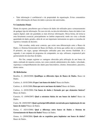    Toda   informação   é   confidencial   e   de   propriedade   da   organização.   Evitar   comentários 
    sobre informações do banco de dados a pessoas não autorizadas.

9. Conclusões Finais
Diante do exposto, percebemos que os bancos de dados são utilizados para o armazenamento 
de qualquer tipo de informação. No caso em tela, na área da informática, banco de dados é um 
arquivo digital, onde são guardadas as mais diversas informações. Dessa forma, ele torna­se 
uma ferramenta essencial, principalmente no âmbito empresarial, tendo em vista a elevada 
quantidade de dados gerados, além de ser um importante instrumento no apoio a consultas de 
registros e tomadas de decisões. 
        Vale ressaltar, ainda neste contexto, que existe uma diferenciação entre o Banco de 
Dados e o Sistema Gerenciador de Banco de Dados, de forma que ambos não se confundem. 
O   primeiro,   em   regra,   agrupa   informações   utilizadas   para   uma   mesma   finalidade.   Já   o 
segundo, é um conjunto de programas de computador, ou seja, softwares, responsável pelo 
gerenciamento de uma base de dados. 
        Por  fim,   cumpre  registrar  as   vantagens  oferecidas pela  utilização  de  um   banco   de 
dados realizado de maneira correta, tais como controle administrativo dos dados, velocidade, 
segurança e compartilhamento dos dados para funcionários, clientes, fornecedores, parceiros, 
dentre outras. 

10. Referências
Bomfim, G. (08/10/2008)  Qualifique os diferentes tipos de Banco de Dados.  Banco de 
Dados.
Cardoso, A. (01/01/2006) O que é um banco de dados? Banco de Dados.

Cardoso, A. (01/01/2006) Para que serve um banco de dados? Banco de Dados.

Cardoso,   A.  (01/01/2006)  Um   banco   de   dados   é   formado   por   que   elementos   básicos? 
Banco de Dados.
Carneiro,   G.   (10/04/2007)  Qual   a   estrutura   básica   de   um   banco   de   dados?  Banco   de 
Dados.
Castro, M. (28/02/2007) Qual a principal dificuldade encontrada para implantação de um 
banco de dados? Banco de Dados.

Freitas,   C.   (02/11/2006)  Qual   a   diferença   entre   banco   de   Dados   e   Sistema   de 
Gerenciamento de Banco de Dados? Banco de Dados.

Gomes,  A. (28/08/2006)  Quais são os  requisitos  para implantar um  banco  de dados? 
Banco de Dados.
 