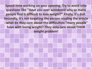 Spend time working on your opening. Try to avoid trite 
questions like "Have you ever wondered why so many 
people find it difficult to lose weight?" Firstly, it's dull. 
Secondly, it's not targeting the person reading the article 
- what do they care about the difficulties "many people" 
have with losing weight? They only care about THEIR 
weight problem! 
 