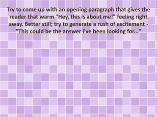 Try to come up with an opening paragraph that gives the 
reader that warm "Hey, this is about me!" feeling right 
away. Better still; try to generate a rush of excitement - 
"This could be the answer I've been looking for..." 
 