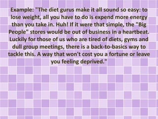 Example: "The diet gurus make it all sound so easy: to 
lose weight, all you have to do is expend more energy 
than you take in. Huh! If it were that simple, the "Big 
People" stores would be out of business in a heartbeat. 
Luckily for those of us who are tired of diets, gyms and 
dull group meetings, there is a back-to-basics way to 
tackle this. A way that won't cost you a fortune or leave 
you feeling deprived." 
 