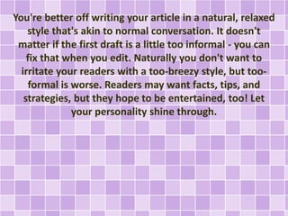 You're better off writing your article in a natural, relaxed 
style that's akin to normal conversation. It doesn't 
matter if the first draft is a little too informal - you can 
fix that when you edit. Naturally you don't want to 
irritate your readers with a too-breezy style, but too-formal 
is worse. Readers may want facts, tips, and 
strategies, but they hope to be entertained, too! Let 
your personality shine through. 
 