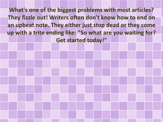 What's one of the biggest problems with most articles? 
They fizzle out! Writers often don't know how to end on 
an upbeat note. They either just stop dead or they come 
up with a trite ending like: "So what are you waiting for? 
Get started today!" 
 