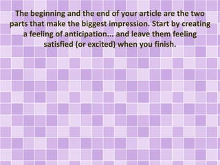 The beginning and the end of your article are the two 
parts that make the biggest impression. Start by creating 
a feeling of anticipation... and leave them feeling 
satisfied (or excited) when you finish. 
 