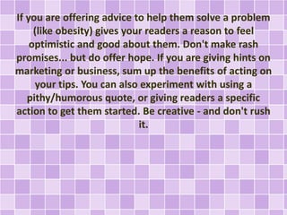 If you are offering advice to help them solve a problem 
(like obesity) gives your readers a reason to feel 
optimistic and good about them. Don't make rash 
promises... but do offer hope. If you are giving hints on 
marketing or business, sum up the benefits of acting on 
your tips. You can also experiment with using a 
pithy/humorous quote, or giving readers a specific 
action to get them started. Be creative - and don't rush 
it. 
 
