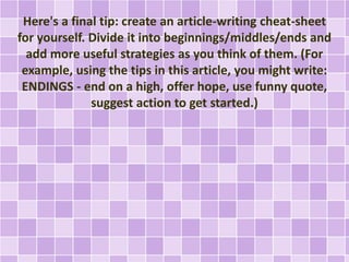 Here's a final tip: create an article-writing cheat-sheet 
for yourself. Divide it into beginnings/middles/ends and 
add more useful strategies as you think of them. (For 
example, using the tips in this article, you might write: 
ENDINGS - end on a high, offer hope, use funny quote, 
suggest action to get started.) 
 
