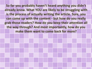 So far you probably haven't heard anything you didn't 
already know. What YOU are likely to be struggling with 
is the process of actually writing the article. Sure, you 
can come up with the content - but how do you really 
grab those readers? How do you keep their attention all 
the way through? And most importantly, how do you 
make them want to come back for more? 
 
