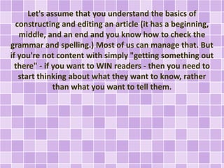 Let's assume that you understand the basics of 
constructing and editing an article (it has a beginning, 
middle, and an end and you know how to check the 
grammar and spelling.) Most of us can manage that. But 
if you're not content with simply "getting something out 
there" - if you want to WIN readers - then you need to 
start thinking about what they want to know, rather 
than what you want to tell them. 
 