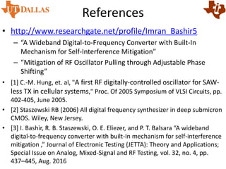 References
• http://www.researchgate.net/profile/Imran_Bashir5
– “A Wideband Digital-to-Frequency Converter with Built-In
Mechanism for Self-Interference Mitigation”
– “Mitigation of RF Oscillator Pulling through Adjustable Phase
Shifting”
• [1] C.-M. Hung, et. al, "A first RF digitally-controlled oscillator for SAW-
less TX in cellular systems," Proc. Of 2005 Symposium of VLSI Circuits, pp.
402-405, June 2005.
• [2] Staszewski RB (2006) All digital frequency synthesizer in deep submicron
CMOS. Wiley, New Jersey.
• [3] I. Bashir, R. B. Staszewski, O. E. Eliezer, and P. T. Balsara “A wideband
digital-to-frequency converter with built-In mechanism for self-interference
mitigation ,” Journal of Electronic Testing (JETTA): Theory and Applications;
Special Issue on Analog, Mixed-Signal and RF Testing, vol. 32, no. 4, pp.
437–445, Aug. 2016
 