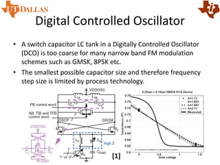 Digital Controlled Oscillator
• A switch capacitor LC tank in a Digitally Controlled Oscillator
(DCO) is too coarse for many narrow band FM modulation
schemes such as GMSK, 8PSK etc.
• The smallest possible capacitor size and therefore frequency
step size is limited by process technology.
[1]
 