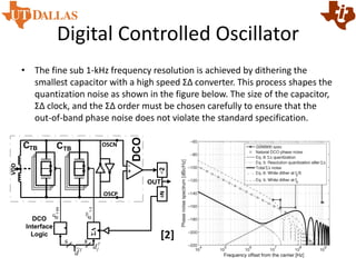 Digital Controlled Oscillator
• The fine sub 1-kHz frequency resolution is achieved by dithering the
smallest capacitor with a high speed ΣΔ converter. This process shapes the
quantization noise as shown in the figure below. The size of the capacitor,
ΣΔ clock, and the ΣΔ order must be chosen carefully to ensure that the
out-of-band phase noise does not violate the standard specification.
[2]
OUT
DCO
DCO
Interface
Logic
CTBCTB
ΣΔ
÷N÷2
OSCP
OSCN
T
d
~
dTI
1-64
dTF
1-3
T
df
+
-
VDD
6 8
 