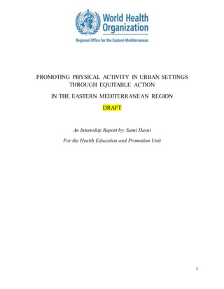 1
PROMOTING PHYSICAL ACTIVITY IN URBAN SETTINGS
THROUGH EQUITABLE ACTION
IN THE EASTERN MEDITERRANEAN REGION
DRAFT
An Internship Report by: Sami Hasni
For the Health Education and Promotion Unit
 