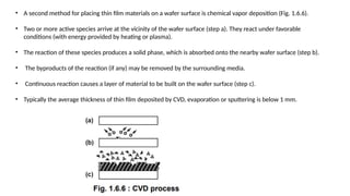 • A second method for placing thin film materials on a wafer surface is chemical vapor deposition (Fig. 1.6.6).
• Two or more active species arrive at the vicinity of the wafer surface (step a). They react under favorable
conditions (with energy provided by heating or plasma).
• The reaction of these species produces a solid phase, which is absorbed onto the nearby wafer surface (step b).
• The byproducts of the reaction (if any) may be removed by the surrounding media.
• Continuous reaction causes a layer of material to be built on the wafer surface (step c).
• Typically the average thickness of thin film deposited by CVD, evaporation or sputtering is below 1 mm.
 
