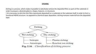 ETCHING
Etching is a process, which makes it possible to selectively remove the deposited films or parts of the substrate in
order to prepare a desired patterns, shapes, features, or structures.
• It is necessary to etch the thin films (previously deposited) on a substrate or the substrate itself, in order to form a
functional MEMS structure. As opposed to chemical vapor deposition, etching removes material from the deposited
layer.
 