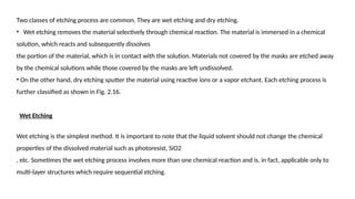 Two classes of etching process are common. They are wet etching and dry etching.
• Wet etching removes the material selectively through chemical reaction. The material is immersed in a chemical
solution, which reacts and subsequently dissolves
the portion of the material, which is in contact with the solution. Materials not covered by the masks are etched away
by the chemical solutions while those covered by the masks are left undissolved.
• On the other hand, dry etching sputter the material using reactive ions or a vapor etchant. Each etching process is
further classified as shown in Fig. 2.16.
Wet Etching
Wet etching is the simplest method. It is important to note that the liquid solvent should not change the chemical
properties of the dissolved material such as photoresist, SiO2
, etc. Sometimes the wet etching process involves more than one chemical reaction and is, in fact, applicable only to
multi-layer structures which require sequential etching.
 