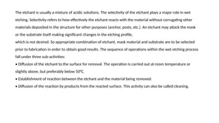 The etchant is usually a mixture of acidic solutions. The selectivity of the etchant plays a major role in wet
etching. Selectivity refers to how effectively the etchant reacts with the material without corrugating other
materials deposited in the structure for other purposes (anchor, posts, etc.). An etchant may attack the mask
or the substrate itself making significant changes in the etching profile,
which is not desired. So appropriate combination of etchant, mask material and substrate are to be selected
prior to fabrication in order to obtain good results. The sequence of operations within the wet etching process
fall under three sub-activities:
• Diffusion of the etchant to the surface for removal. The operation is carried out at room temperature or
slightly above, but preferably below 50°C.
• Establishment of reaction between the etchant and the material being removed.
• Diffusion of the reaction by products from the reacted surface. This activity can also be called cleaning.
 