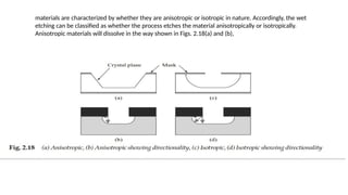 materials are characterized by whether they are anisotropic or isotropic in nature. Accordingly, the wet
etching can be classified as whether the process etches the material anisotropically or isotropically.
Anisotropic materials will dissolve in the way shown in Figs. 2.18(a) and (b),
 