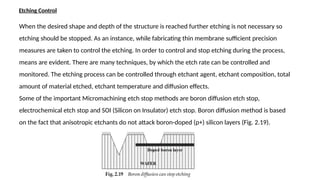 Etching Control
When the desired shape and depth of the structure is reached further etching is not necessary so
etching should be stopped. As an instance, while fabricating thin membrane sufficient precision
measures are taken to control the etching. In order to control and stop etching during the process,
means are evident. There are many techniques, by which the etch rate can be controlled and
monitored. The etching process can be controlled through etchant agent, etchant composition, total
amount of material etched, etchant temperature and diffusion effects.
Some of the important Micromachining etch stop methods are boron diffusion etch stop,
electrochemical etch stop and SOI (Silicon on Insulator) etch stop. Boron diffusion method is based
on the fact that anisotropic etchants do not attack boron-doped (p+) silicon layers (Fig. 2.19).
 