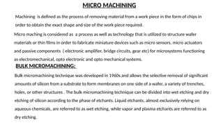MICRO MACHINING
BULK MICROMACHINING:
Machining is defined as the process of removing material from a work piece in the form of chips in
order to obtain the exact shape and size of the work piece required.
Micro maching is considered as a process as well as technology that is utilized to structure wafer
materials or thin films in order to fabricate miniature devices such as micro sensors, micro actuators
and passive components ( electronic amplifier, bridge circuits, gear etc) for microsystems functioning
as electromechanical, opto electronic and opto mechanical systems.
Bulk micromachining technique was developed in 1960s and allows the selective removal of significant
amounts of silicon from a substrate to form membranes on one side of a wafer, a variety of trenches,
holes, or other structures . The bulk micromachining technique can be divided into wet etching and dry
etching of silicon according to the phase of etchants. Liquid etchants, almost exclusively relying on
aqueous chemicals, are referred to as wet etching, while vapor and plasma etchants are referred to as
dry etching.
 