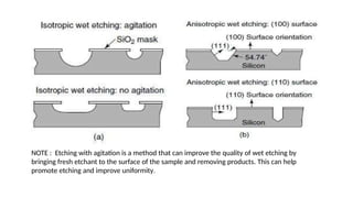 NOTE : Etching with agitation is a method that can improve the quality of wet etching by
bringing fresh etchant to the surface of the sample and removing products. This can help
promote etching and improve uniformity.
 