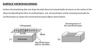SURFACE MICROMACHINING:
Surface micromachining does not shape the bulk silicon but instead builds structures on the surface of the
silicon by depositing thin films of sacrificial layers and structural layers and by removing eventually the
sacrificial layers to release the mechanical structures (figure shown below)
 