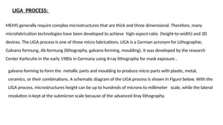 LIGA PROCESS:
MEMS generally require complex microstructures that are thick and three dimensional. Therefore, many
microfabrication technologies have been developed to achieve high-aspect-ratio (height-to-width) and 3D
devices. The LIGA process is one of those micro fabrications. LIGA is a German acronym for Lithographie,
Galvano formung, Ab formung (lithography, galvano forming, moulding). It was developed by the research
Center Karlsruhe in the early 1980s in Germany using X-ray lithography for mask exposure ,
galvano forming to form the metallic parts and moulding to produce micro parts with plastic, metal,
ceramics, or their combinations. A schematic diagram of the LIGA process is shown in Figure below. With the
LIGA process, microstructures height can be up to hundreds of microns to millimeter scale, while the lateral
resolution is kept at the submicron scale because of the advanced Xray lithography.
 