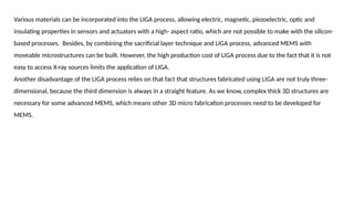 Various materials can be incorporated into the LIGA process, allowing electric, magnetic, piezoelectric, optic and
insulating properties in sensors and actuators with a high- aspect ratio, which are not possible to make with the silicon-
based processes. Besides, by combining the sacrificial layer technique and LIGA process, advanced MEMS with
moveable microstructures can be built. However, the high production cost of LIGA process due to the fact that it is not
easy to access X-ray sources limits the application of LIGA.
Another disadvantage of the LIGA process relies on that fact that structures fabricated using LIGA are not truly three-
dimensional, because the third dimension is always in a straight feature. As we know, complex thick 3D structures are
necessary for some advanced MEMS, which means other 3D micro fabrication processes need to be developed for
MEMS.
 