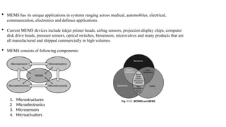  MEMS has its unique applications in systems ranging across medical, automobiles, electrical,
communication, electronics and defence applications.
 Current MEMS devices include inkjet printer heads, airbag sensors, projection display chips, computer
disk drive heads, pressure sensors, optical switches, biosensors, microvalves and many products that are
all manufactured and shipped commercially in high volumes.
 MEMS consists of following components:
1. Microstructures
2 Microelectronics
3. Microsensors
4. Microactuators
 