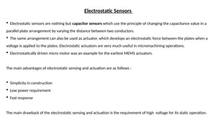 Electrostatic Sensors
 Electrostatic sensors are nothing but capacitor sensors which use the principle of changing the capacitance value in a
parallel plate arrangement by varying the distance between two conductors.
 The same arrangement can also be used as actuator, which develops an electrostatic force between the plates when a
voltage is applied to the plates. Electrostatic actuators are very much useful in micromachining operations.
 Electrostatically driven micro motor was an example for the earliest MEMS actuators.
The main advantages of electrostatic sensing and actuation are as follows :
 Simplicity in construction
 Low power requirement
 Fast response
The main drawback of the electrostatic sensing and actuation is the requirement of high voltage for its static operation.
 