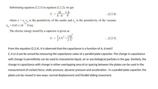 From the equation (2.2.4), it is observed that the capacitance is a function of A, d and Ɛ
Ɛ, A or d can be sensed by measuring the capacitance value of a parallel-plate capacitor. The change in capacitance
with change in permittivity can be used to characterize liquid, air or any biological particles in the gap. Similarly, the
change in capacitance with change in either overlapping area of or spacing between the plates can be used in the
measurement of contact force, static pressure, dynamic pressure and acceleration. In a parallel-plate capacitor, the
plates can be moved in two ways: normal displacement and Parallel sliding movement.
 