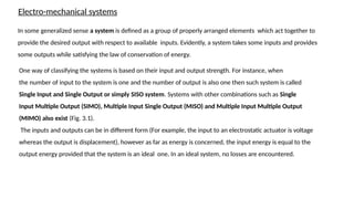 Electro-mechanical systems
In some generalized sense a system is defined as a group of properly arranged elements which act together to
provide the desired output with respect to available inputs. Evidently, a system takes some inputs and provides
some outputs while satisfying the law of conservation of energy.
One way of classifying the systems is based on their input and output strength. For instance, when
the number of input to the system is one and the number of output is also one then such system is called
Single Input and Single Output or simply SISO system. Systems with other combinations such as Single
Input Multiple Output (SIMO), Multiple Input Single Output (MISO) and Multiple Input Multiple Output
(MIMO) also exist (Fig. 3.1).
The inputs and outputs can be in different form (For example, the input to an electrostatic actuator is voltage
whereas the output is displacement), however as far as energy is concerned, the input energy is equal to the
output energy provided that the system is an ideal one. In an ideal system, no losses are encountered.
 