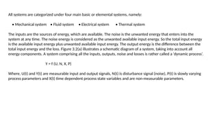 All systems are categorized under four main basic or elemental systems, namely:
• Mechanical system • Fluid system • Electrical system • Thermal system
The inputs are the sources of energy, which are available. The noise is the unwanted energy that enters into the
system at any time. The noise energy is considered as the unwanted available input energy. So the total input energy
is the available input energy plus unwanted available input energy. The output energy is the difference between the
total input energy and the loss. Figure 3.2(a) illustrates a schematic diagram of a system, taking into account all
energy components. A system comprising all the inputs, outputs, noise and losses is rather called a ‘dynamic process’.
Y = f (U, N, X, P)
Where, U(t) and Y(t) are measurable input and output signals, N(t) is disturbance signal (noise), P(t) is slowly varying
process parameters and X(t) time dependent process state variables and are non-measurable parameters.
 