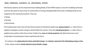 BASIC MODELING ELEMENTS IN MECHANICAL SYSTEM
Mechanical systems are the important basic building blocks of the MEMS systems. From the modeling schematic
and from the point of view of law of conservation of energy, distinguishably three basic modeling elements are
assigned for the mechanical systems. They are,
• Spring
• Damper
• Mass/Inertia
The fundamental comes from the fact that any kind of mechanical system has spring property, i.e. when force is
applied it elongates and the energy is stored within the system. It has also damping property, i.e. when force is
applied some portion of the force is lost. Finally it has mass or inertia property that determines how much
acceleration it would produce when exerted by the force .
For instance, the spring element stores potential energy, the damper represents the dissipating energy or loss
in the system and the inertia element stores kinetic energy.
 