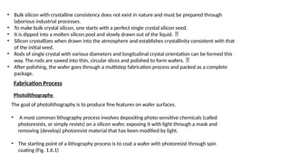 • Bulk silicon with crystalline consistency does not exist in nature and must be prepared through
laborious industrial processes.
• To make bulk crystal silicon, one starts with a perfect single crystal silicon seed.
• It is dipped into a molten silicon pool and slowly drawn out of the liquid. 
• Silicon crystallizes when drawn into the atmosphere and establishes crystallinity consistent with that
of the initial seed.
• Rods of single crystal with various diameters and longitudinal crystal orientation can be formed this
way. The rods are sawed into thin, circular slices and polished to form wafers. 
• After polishing, the wafer goes through a multistep fabrication process and packed as a complete
package.
Photolithography
Fabrication Process
The goal of photolithography is to produce fine features on wafer surfaces.
• A most common lithography process involves depositing photo-sensitive chemicals (called
photoresists, or simply resists) on a silicon wafer, exposing it with light through a mask and
removing (develop) photoresist material that has been modified by light.
• The starting point of a lithography process is to coat a wafer with photoresist through spin
coating (Fig. 1.6.1)
 