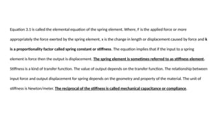 Equation 3.1 is called the elemental equation of the spring element. Where, F is the applied force or more
appropriately the force exerted by the spring element, x is the change in length or displacement caused by force and k
is a proportionality factor called spring constant or stiffness. The equation implies that if the input to a spring
element is force then the output is displacement. The spring element is sometimes referred to as stiffness element.
Stiffness is a kind of transfer function. The value of output depends on the transfer function. The relationship between
input force and output displacement for spring depends on the geometry and property of the material. The unit of
stiffness is Newton/meter. The reciprocal of the stiffness is called mechanical capacitance or compliance.
 