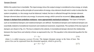 Damper Element
Within the system loss is inevitable. The input energy minus the output energy is considered as loss energy, or simply
loss. In order to follow up the principle of conservation of energy a loss element should exist in order to describe the
system completely, i.e. the energy must be balanced. Indeed, the loss is reflected through the damper element.
Damper element does not store any energy. It consumes energy, which cannot be recovered. Other name of the
damper is dashpot that symbolizes resistance, more appropriately mechanical resistance. Two types of dampers
such as translational dampers and rotational dampers are defined. Translational dampers and rotational dampers are
essentially related to translational movement and rotational movement, respectively. The symbols of the two types of
dampers are shown in Fig. 3.5. The loss is related to the velocity. In translational damper element the relationship
between the input force and velocity is linear as expressed in Eq. 3.6. This equation is the elemental equation for the
damper.
 