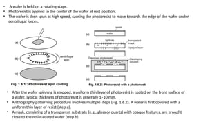 • A wafer is held on a rotating stage.
• Photoresist is applied to the center of the wafer at rest position.
• The wafer is then spun at high speed, causing the photoresist to move towards the edge of the wafer under
centrifugal forces.
• After the wafer spinning is stopped, a uniform thin layer of photoresist is coated on the front surface of
a wafer. Typical thickness of photoresist is generally 1–10 mm.
• A lithography patterning procedure involves multiple steps (Fig. 1.6.2). A wafer is first covered with a
uniform thin layer of resist (step a).
• A mask, consisting of a transparent substrate (e.g., glass or quartz) with opaque features, are brought
close to the resist-coated wafer (step b).
 