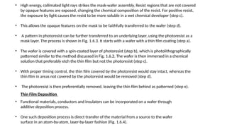 • High energy, collimated light rays strikes the mask-wafer assembly. Resist regions that are not covered
by opaque features are exposed, changing the chemical composition of the resist. For positive resist,
the exposure by light causes the resist to be more soluble in a wet chemical developer (step c).
• This allows the opaque features on the mask to be faithfully transferred to the wafer (step d).
• A pattern in photoresist can be further transferred to an underlying layer, using the photoresist as a
mask layer. The process is shown in Fig. 1.6.3. It starts with a wafer with a thin film coating (step a).
• The wafer is covered with a spin-coated layer of photoresist (step b), which is photolithographically
patterned similar to the method discussed in Fig. 1.6.2. The wafer is then immersed in a chemical
solution that preferably etch the thin film but not the photoresist (step c).
• With proper timing control, the thin film covered by the photoresist would stay intact, whereas the
thin film in areas not covered by the photoresist would be removed (step d).
• The photoresist is then preferentially removed, leaving the thin film behind as patterned (step e).
Thin Film Deposition
• Functional materials, conductors and insulators can be incorporated on a wafer through
additive deposition process.
• One such deposition process is direct transfer of the material from a source to the wafer
surface in an atom-by-atom, layer-by-layer fashion (Fig. 1.6.4).
 