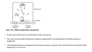 • A wafer and a metal source are both placed inside a vacuum jar.
• The metal can be transferred either by heating it (evaporation) or by bombarding it with high-energy ions
(sputtering).
• The achieved thickness is proportional to the power and time. In practice, the routine thickness of metal thin films
ranges from 1 nm to 2 mm.
 