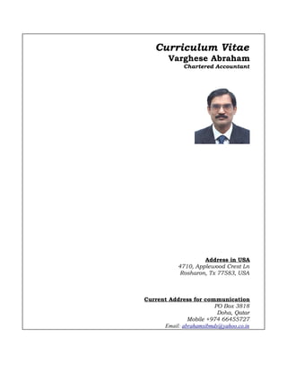 Curriculum Vitae
Varghese Abraham
Chartered Accountant
Address in USA
4710, Applewood Crest Ln
Rosharon, Tx 77583, USA
Current Address for communication
PO Box 3818
Doha, Qatar
Mobile +974 66455727
Email: abrahamsibmds@yahoo.co.in
 