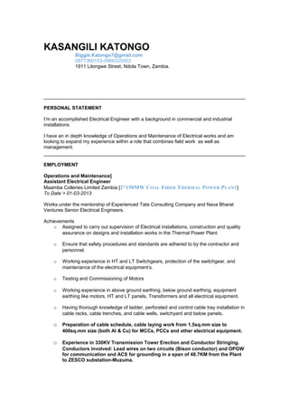 KASANGILI KATONGO
Biggie.Katongo7@gmail.com
0977360153-0966325553
1911 Lilongwe Street, Ndola Town, Zambia.
PERSONAL STATEMENT
I’m an accomplished Electrical Engineer with a background in commercial and industrial
installations.
I have an in depth knowledge of Operations and Maintenance of Electrical works and am
looking to expand my experience within a role that combines field work as well as
management.
EMPLOYMENT
Operations and Maintenance]
Assistant Electrical Engineer
Maamba Colleries Limited Zambia [2*150MW COAL FIRED THERMAL POWER PLANT]
To Date > 01-03-2013
Works under the mentorship of Experienced Tata Consulting Company and Nava Bharat
Ventures Senior Electrical Engineers.
Achievements
o Assigned to carry out supervision of Electrical installations, construction and quality
assurance on designs and installation works in the Thermal Power Plant.
o Ensure that safety procedures and standards are adhered to by the contractor and
personnel.
o Working experience in HT and LT Switchgears, protection of the switchgear, and
maintenance of the electrical equipment’s.
o Testing and Commissioning of Motors
o Working experience in above ground earthing, below ground earthing, equipment
earthing like motors, HT and LT panels, Transformers and all electrical equipment.
o Having thorough knowledge of ladder, perforated and control cable tray installation in
cable racks, cable trenches, and cable wells, switchyard and below panels.
o Preparation of cable schedule, cable laying work from 1.5sq.mm size to
400sq.mm size (both Al & Cu) for MCCs, PCCs and other electrical equipment.
o Experience in 330KV Transmission Tower Erection and Conductor Stringing.
Conductors involved: Lead wires on two circuits (Bison conductor) and OPGW
for communication and ACS for grounding in a span of 48.7KM from the Plant
to ZESCO substation-Muzuma.
 