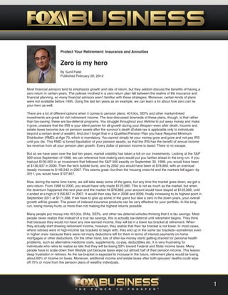 Protect Your Retirement: Insurance and Annuities
Zero is my hero
By Sunil Patel
Published February 20, 2012
Most financial advisors tend to emphasize growth and rate of return, but they seldom discuss the benefits of having a
zero return in certain years. The policies involved in a zero-return plan fall between the realms of life insurance and
financial planning, so many financial advisors aren’t familiar with these strategies. Moreover, certain kinds of plans
were not available before 1995. Using the last ten years as an example, we can learn a lot about how zero can be
your hero as well.
There are a lot of different options when it comes to pension plans: 401(k)s, SEPs and other market-linked
investments are great for rich retirement income. The less-discussed downside of these plans, though, is that rather
than tax-saving, these are tax-deferral programs. You struggle throughout your lifetime to put away money and make
it grow, unaware that the IRS is your silent partner for all growth during your lifespan--even after death. Income and
estate taxes become due on pension assets after the survivor’s death (Estate tax is applicable only to individuals
beyond a certain level of wealth). And don’t forget that in a Qualified Pension Plan you have Required Minimum
Distribution (RMD) at Age 70, which is mandatory. You cannot simply let your money grow and grow and not pay IRS
until you die. This RMD is forced liquidation of your pension assets, so that the IRS has the benefit of annual income
tax revenue from all your pension plan growth. Every dollar of pension income is taxed. There is no escape.
But as we have seen over the last ten years, market volatility has taken a toll on our investments. Looking at the S&P
500 since September of 1998, we can reference how making zero would put you farther ahead in the long run. If you
had put $100,000 in an investment that followed the S&P 500 exactly on September 30, 1998, you would have been
at $136,937 in 2000. Then the tech bubble burst, and by 2002 you would have been at $78,869, with an eventual
steady increase to $145,542 in 2007. This seems great--but then the housing crisis hit and the markets fell again--by
2011, you would have $107,857.
Now, during the same time frame, we will take away some of the gains, but any time the market goes down, we get a
zero return. From 1998 to 2000, you would have only made $125,080. This is not as much as the market, but when
the downturn happened the next year and the market hit $78,869, your account would have stayed at $125,000, until
it ended at a high of $156,857 in 2007. It would then stay flat in 2008 and 2009, finally increasing to its highest point in
September 2011 at $171,388. If we have to give up some of the gains but take a zero in the down years, your overall
growth will be greater. The power of indexed insurance products can be very effective for your portfolio. In the long
run, losing money hurts us more than not making the highest returns possible.
Many people put money into 401(k)s, IRAs, SEPs, and other tax-deferral vehicles thinking that it is tax savings. Most
people never realize that instead of a true tax savings, this is actually tax-deferral until retirement begins. They think
that because they would not have any new earned income, they will be in a lower tax bracket at retirement. When
they actually start drawing retirement income, however, they realize that their tax bracket is not lower. In most cases,
where retirees were in high-income tax brackets to begin with, they end up in the same tax brackets--sometimes even
in higher ones--because there were not many deductions left for them in terms of interest payments on home
mortgages or other deductions. On the other hand, lots of after-tax money starts getting drained for personal health
problems, such as alternative medicine costs, supplements, co-pay, deductibles etc. It is very frustrating for
individuals who retire to realize so late that they will be losing 50% toward Federal and State income taxes. Many
people have to scale down their lifestyle just because taxes wipe out almost half of their pension income. This leaves
deep frustration in retirees. As the tax bracket is expected to increase in the future, retirement plans would be losing
about 60% of income on taxes. Moreover, additional income and estate taxes after both spouses’ deaths could wipe
off 75% or more from the pension plans of wealthy individuals.
1
 