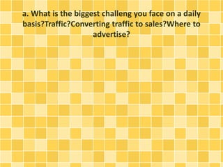 a. What is the biggest challeng you face on a daily 
basis?Traffic?Converting traffic to sales?Where to 
advertise? 
 