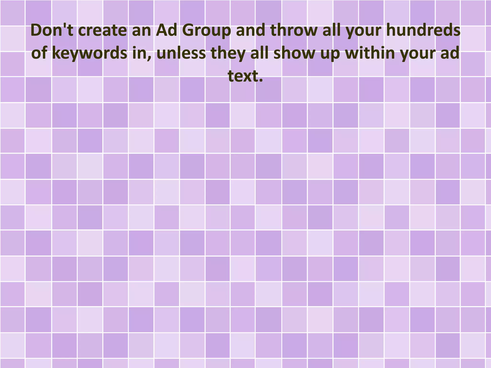 Don't create an Ad Group and throw all your hundreds 
of keywords in, unless they all show up within your ad 
text. 
 