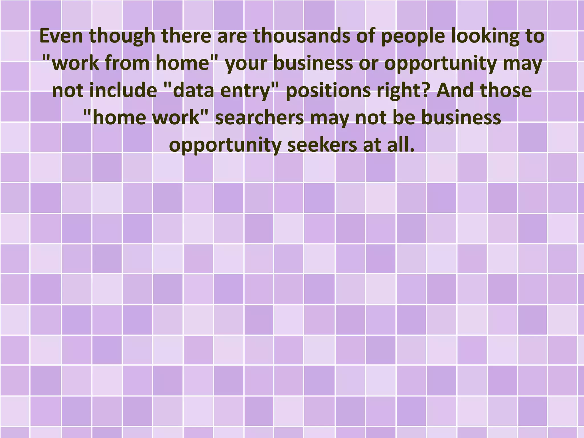 Even though there are thousands of people looking to 
"work from home" your business or opportunity may 
not include "data entry" positions right? And those 
"home work" searchers may not be business 
opportunity seekers at all. 
 