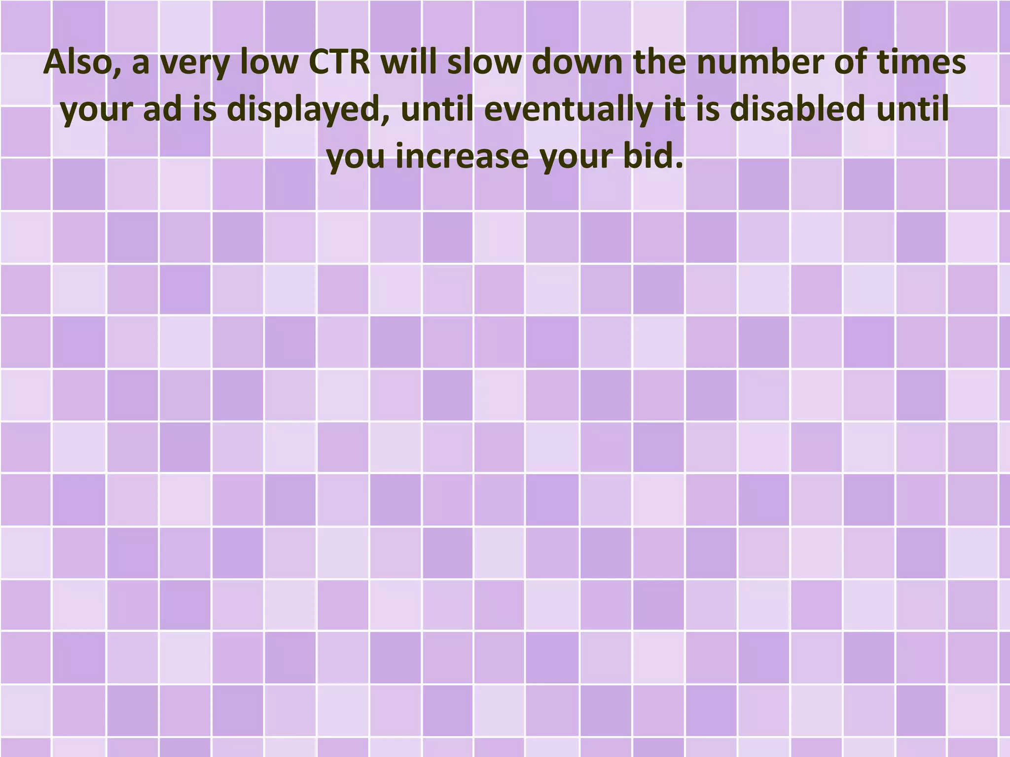 Also, a very low CTR will slow down the number of times 
your ad is displayed, until eventually it is disabled until 
you increase your bid. 
 